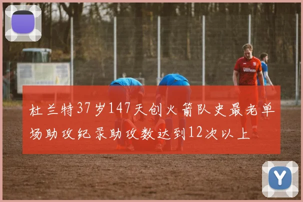 杜兰特37岁147天创火箭队史最老单场助攻纪录助攻数达到12次以上