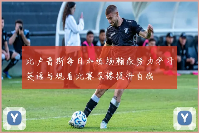 比卢普斯每日加练杨瀚森努力学习英语与观看比赛录像提升自我
