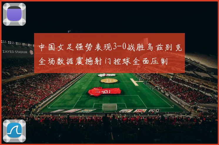 中国女足强势表现3-0战胜乌兹别克全场数据震撼射门控球全面压制