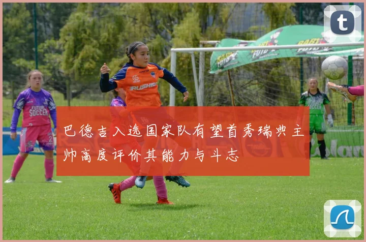 巴德吉入选国家队有望首秀瑞典主帅高度评价其能力与斗志