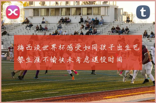 梅西谈世界杯感受如同孩子出生巴黎生涯不愉快未考虑退役时间
