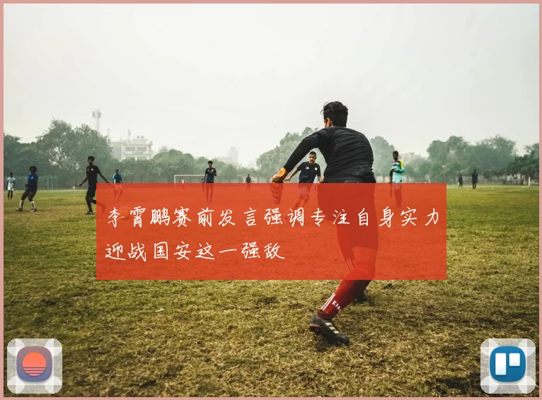李霄鹏赛前发言强调专注自身实力迎战国安这一强敌