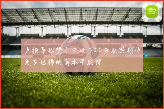卢指导称赞小卡砍下55分表现期待更多这样的高水平发挥