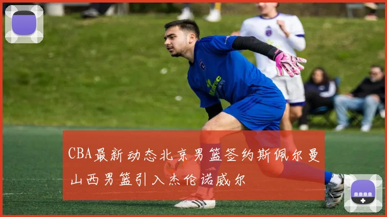 CBA最新动态北京男篮签约斯佩尔曼山西男篮引入杰伦诺威尔