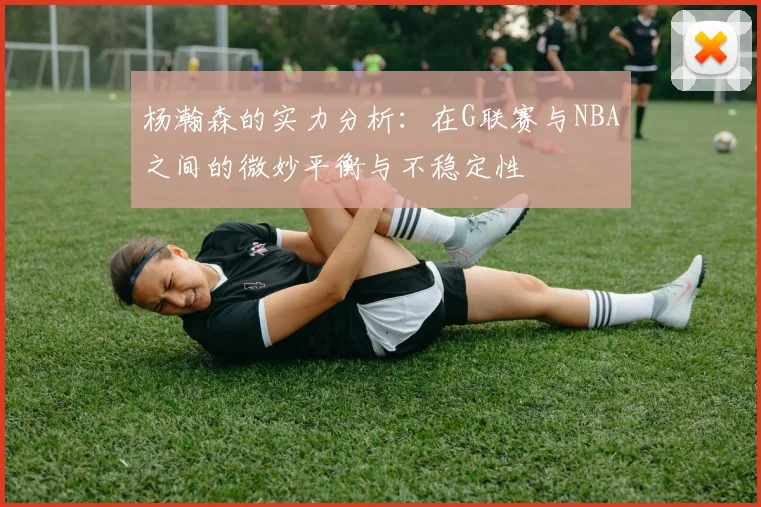 杨瀚森的实力分析：在G联赛与NBA之间的微妙平衡与不稳定性