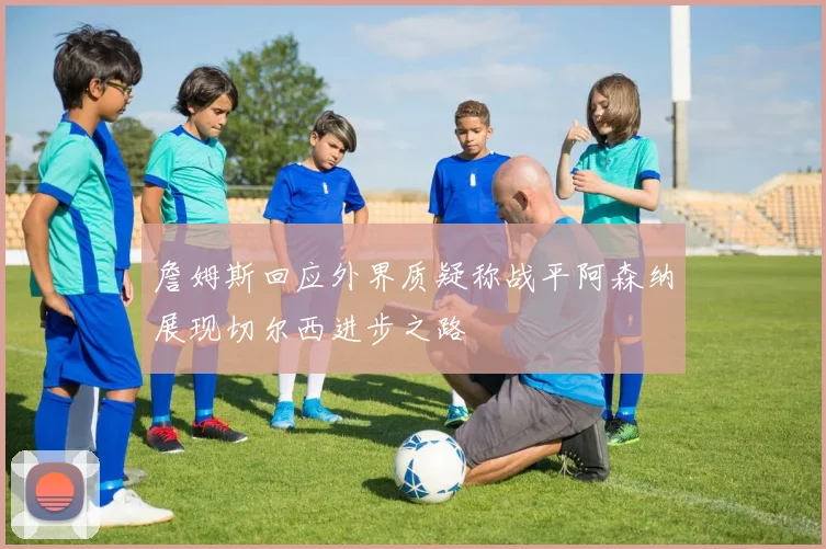 詹姆斯回应外界质疑称战平阿森纳展现切尔西进步之路