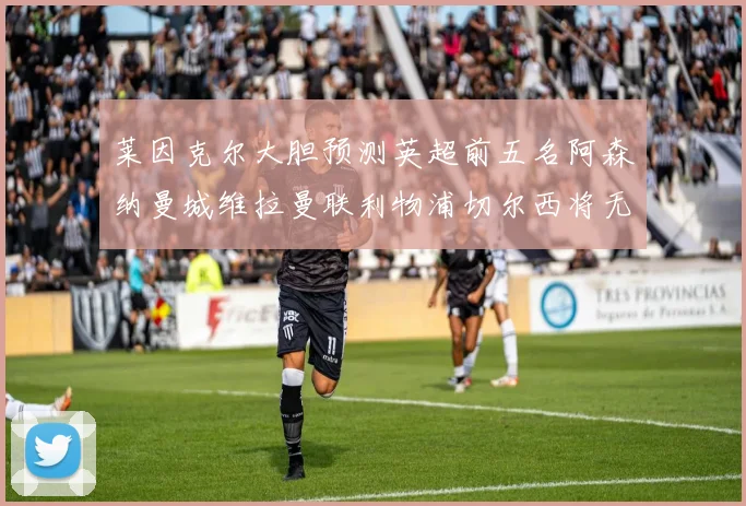 莱因克尔大胆预测英超前五名阿森纳曼城维拉曼联利物浦切尔西将无缘欧战
