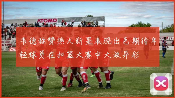 韦德称赞热火新星表现出色期待年轻球员在扣篮大赛中大放异彩