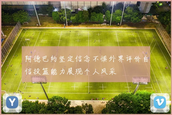 阿德巴约坚定信念不惧外界评价自信投篮能力展现个人风采