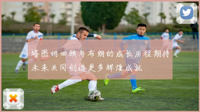 塔图姆回顾与布朗的成长历程期待未来共同创造更多辉煌成就
