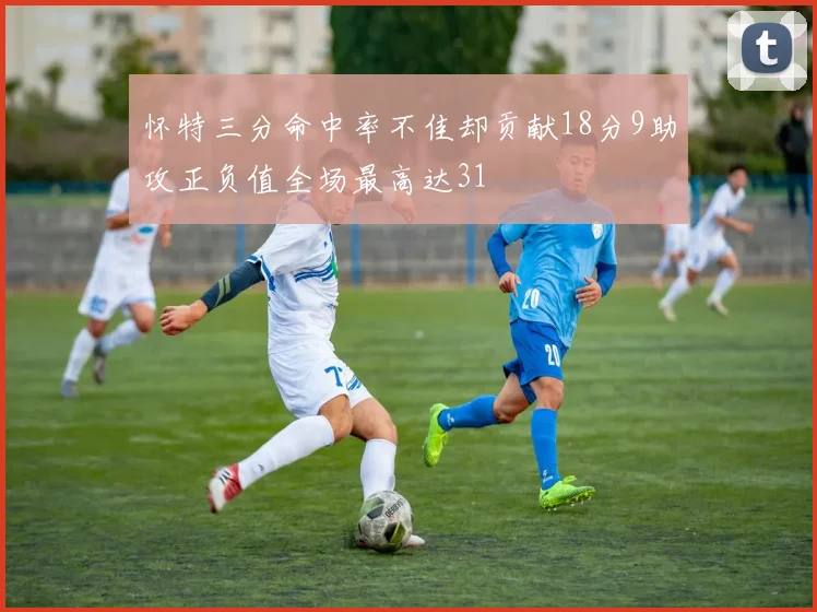 怀特三分命中率不佳却贡献18分9助攻正负值全场最高达31