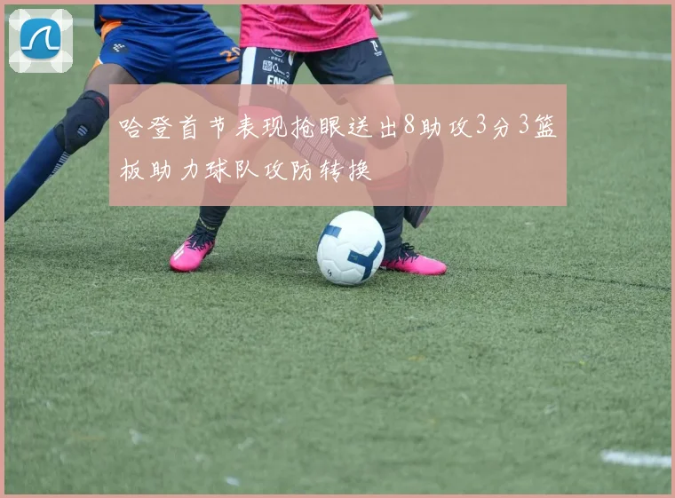哈登首节表现抢眼送出8助攻3分3篮板助力球队攻防转换