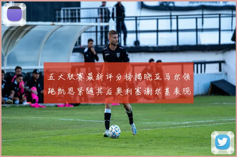 五大联赛最新评分榜揭晓亚马尔领跑凯恩紧随其后奥利塞谢尔基表现亮眼