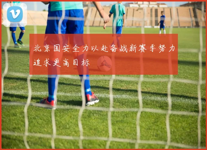 北京国安全力以赴备战新赛季努力追求更高目标