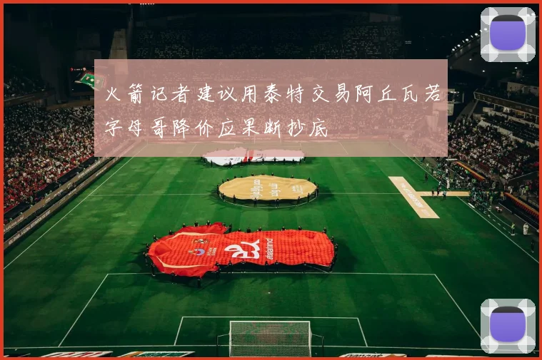 火箭记者建议用泰特交易阿丘瓦若字母哥降价应果断抄底