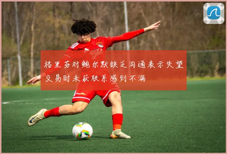 格里芬对鲍尔默缺乏沟通表示失望交易时未获联系感到不满