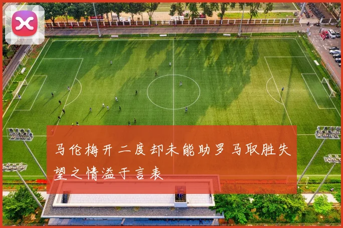马伦梅开二度却未能助罗马取胜失望之情溢于言表