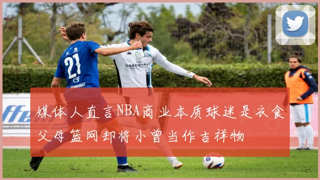 媒体人直言NBA商业本质球迷是衣食父母篮网却将小曾当作吉祥物