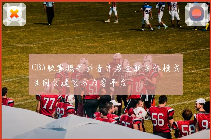 CBA联赛携手抖音开启全新合作模式共同打造官方内容平台