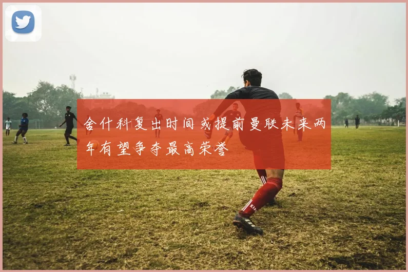 舍什科复出时间或提前曼联未来两年有望争夺最高荣誉