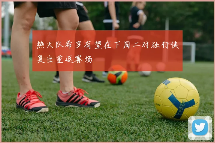热火队希罗有望在下周二对独行侠复出重返赛场